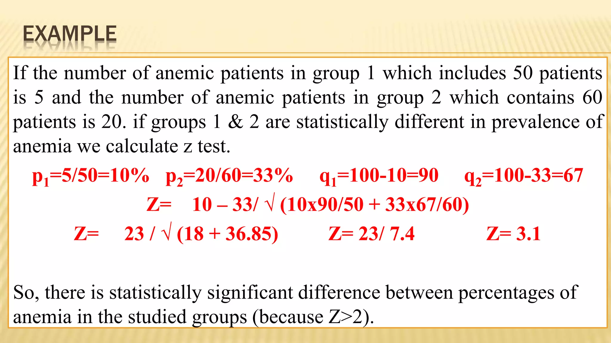 EXAMPLE
If the number of anemic patients in group 1 which includes 50 patients
is 5 and the number of anemic patients in group 2 which contains 60
patients is 20. if groups 1 & 2 are statistically different in prevalence of
anemia we calculate z test.
p1=5/50=10% p2=20/60=33% q1=100-10=90 q2=100-33=67
Z= 10 – 33/ √ (10x90/50 + 33x67/60)
Z= 23 / √ (18 + 36.85) Z= 23/ 7.4 Z= 3.1
So, there is statistically significant difference between percentages of
anemia in the studied groups (because Z>2).
 