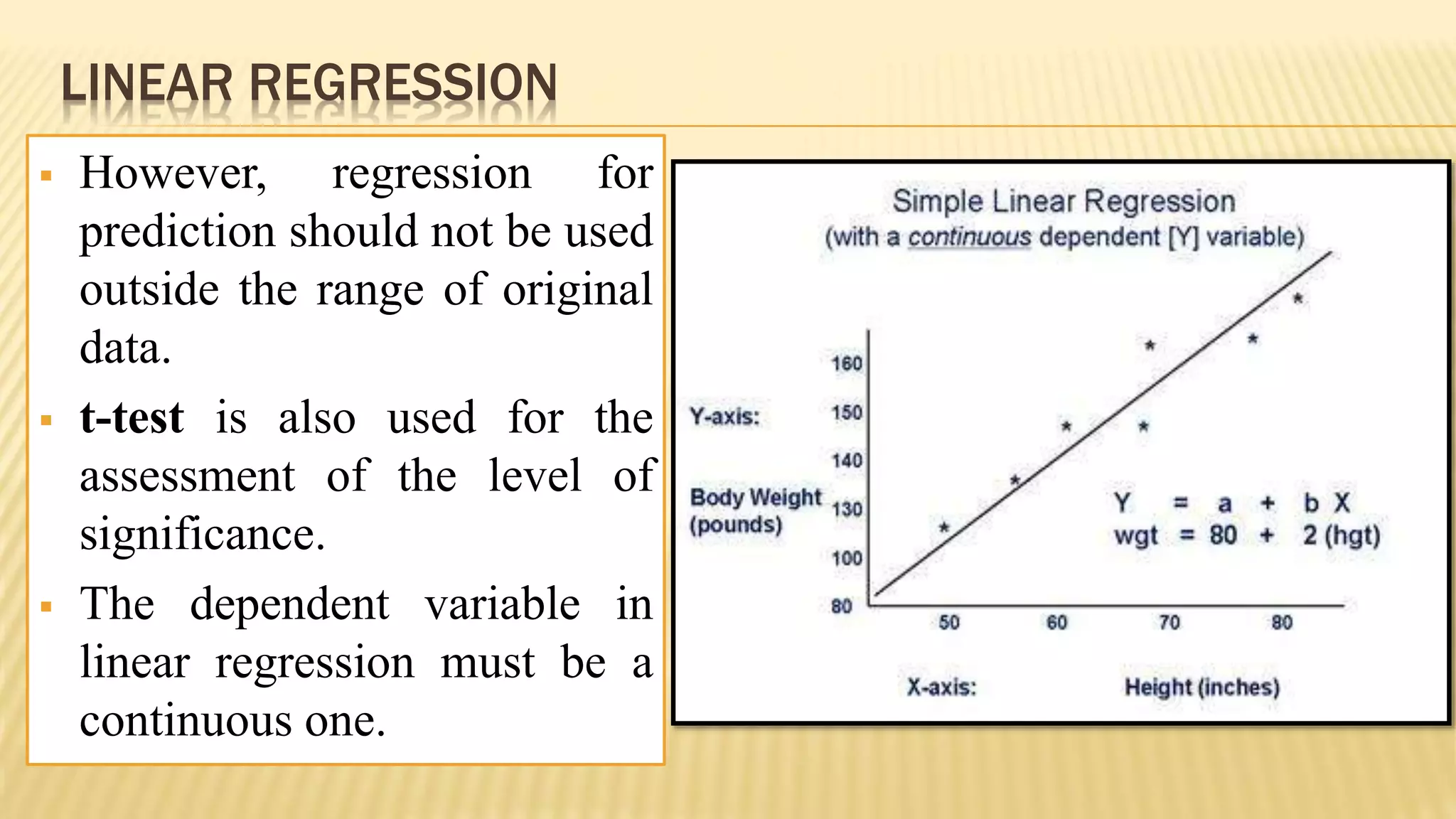 LINEAR REGRESSION
 However, regression for
prediction should not be used
outside the range of original
data.
 t-test is also used for the
assessment of the level of
significance.
 The dependent variable in
linear regression must be a
continuous one.
 