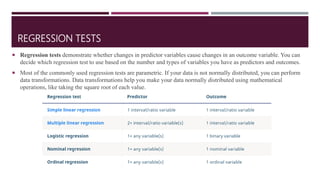 REGRESSION TESTS
 Regression tests demonstrate whether changes in predictor variables cause changes in an outcome variable. You can
decide which regression test to use based on the number and types of variables you have as predictors and outcomes.
 Most of the commonly used regression tests are parametric. If your data is not normally distributed, you can perform
data transformations. Data transformations help you make your data normally distributed using mathematical
operations, like taking the square root of each value.
 
