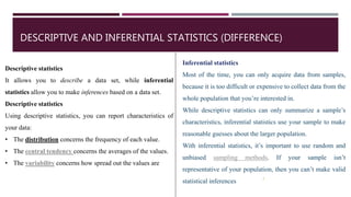 DESCRIPTIVE AND INFERENTIAL STATISTICS (DIFFERENCE)
Descriptive statistics
It allows you to describe a data set, while inferential
statistics allow you to make inferences based on a data set.
Descriptive statistics
Using descriptive statistics, you can report characteristics of
your data:
• The distribution concerns the frequency of each value.
• The central tendency concerns the averages of the values.
• The variability concerns how spread out the values are
7
Inferential statistics
Most of the time, you can only acquire data from samples,
because it is too difficult or expensive to collect data from the
whole population that you’re interested in.
While descriptive statistics can only summarize a sample’s
characteristics, inferential statistics use your sample to make
reasonable guesses about the larger population.
With inferential statistics, it’s important to use random and
unbiased sampling methods. If your sample isn’t
representative of your population, then you can’t make valid
statistical inferences
 