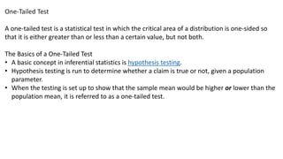 One-Tailed Test
A one-tailed test is a statistical test in which the critical area of a distribution is one-sided so
that it is either greater than or less than a certain value, but not both.
The Basics of a One-Tailed Test
• A basic concept in inferential statistics is hypothesis testing.
• Hypothesis testing is run to determine whether a claim is true or not, given a population
parameter.
• When the testing is set up to show that the sample mean would be higher or lower than the
population mean, it is referred to as a one-tailed test.
 