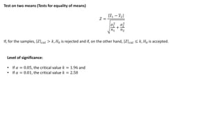 Test on two means (Tests for equality of means)
𝑍 =
𝑥1 − 𝑥2
𝜎1
2
𝑛1
+
𝜎2
2
𝑛2
If, for the samples, 𝑍 𝑐𝑎𝑙 > 𝑘, 𝐻0 is rejected and if, on the other hand, 𝑍 𝑐𝑎𝑙 ≤ 𝑘, 𝐻0 is accepted.
Level of significance:
• If 𝛼 = 0.05, the critical value 𝑘 = 1.96 and
• If 𝛼 = 0.01, the critical value 𝑘 = 2.58
 