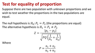 Test for equality of proportion
Suppose there are two population with unknown proportions and we
wish to test weather the proportions in the two populations are
equal.
The null hypothesis is 𝐻0: 𝑃1 = 𝑃2 (the proportions are equal)
The alternative hypothesis is 𝐻1 = 𝑃1 ≠ 𝑃2
𝑍 =
𝑝1 − 𝑝2
𝑃𝑄
1
𝑛1
+
1
𝑛2
Where
𝑃 =
𝑥1 + 𝑥2
𝑛1 + 𝑛2
 