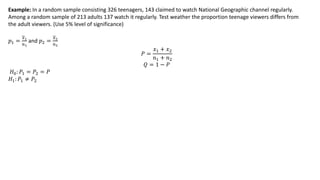 Example: In a random sample consisting 326 teenagers, 143 claimed to watch National Geographic channel regularly.
Among a random sample of 213 adults 137 watch it regularly. Test weather the proportion teenage viewers differs from
the adult viewers. (Use 5% level of significance)
𝑝1 =
𝑥1
𝑛1
and 𝑝2 =
𝑥2
𝑛2
𝑃 =
𝑥1 + 𝑥2
𝑛1 + 𝑛2
𝑄 = 1 − 𝑃
𝐻0: 𝑃1 = 𝑃2 = 𝑃
𝐻1: 𝑃1 ≠ 𝑃2
 