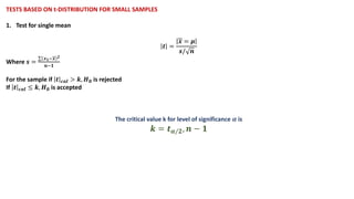 TESTS BASED ON t-DISTRIBUTION FOR SMALL SAMPLES
1. Test for single mean
𝒕 =
𝒙 = 𝝁
𝒔/ 𝒏
Where 𝒔 =
σ 𝒙𝟏−𝒙 𝟐
𝒏−𝟏
For the sample if 𝒕 𝒄𝒂𝒍 > 𝒌, 𝑯𝟎 is rejected
If 𝒕 𝒄𝒂𝒍 ≤ 𝒌, 𝑯𝟎 is accepted
The critical value k for level of significance 𝜶 is
𝒌 = 𝒕𝜶/𝟐, 𝒏 − 𝟏
 