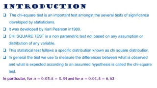 INTRODUCTION
❑ The chi-square test is an important test amongst the several tests of significance
developed by statisticians.
❑ It was developed by Karl Pearson in1900.
❑ CHI SQUARE TEST is a non parametric test not based on any assumption or
distribution of any variable.
❑ This statistical test follows a specific distribution known as chi square distribution.
❑ In general the test we use to measure the differences between what is observed
and what is expected according to an assumed hypothesis is called the chi-square
test.
In particular, for 𝜶 = 𝟎. 𝟎𝟓, 𝒌 = 𝟑. 𝟖𝟒 and for 𝜶 = 𝟎. 𝟎𝟏, 𝒌 = 𝟔. 𝟔𝟑
 