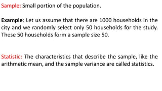 Sample: Small portion of the population.
Example: Let us assume that there are 1000 households in the
city and we randomly select only 50 households for the study.
These 50 households form a sample size 50.
Statistic: The characteristics that describe the sample, like the
arithmetic mean, and the sample variance are called statistics.
 