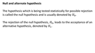 Null and alternate hypothesis
The hypothesis which is being tested statistically for possible rejection
is called the null hypothesis and is usually denoted by 𝐻0.
The rejection of the null hypothesis, 𝐻0, leads to the acceptance of an
alternative hypothesis, denoted by 𝐻1.
 