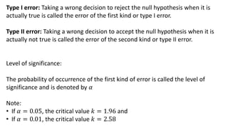 Type I error: Taking a wrong decision to reject the null hypothesis when it is
actually true is called the error of the first kind or type I error.
Type II error: Taking a wrong decision to accept the null hypothesis when it is
actually not true is called the error of the second kind or type II error.
Level of significance:
The probability of occurrence of the first kind of error is called the level of
significance and is denoted by 𝛼
Note:
• If 𝛼 = 0.05, the critical value 𝑘 = 1.96 and
• If 𝛼 = 0.01, the critical value 𝑘 = 2.58
 