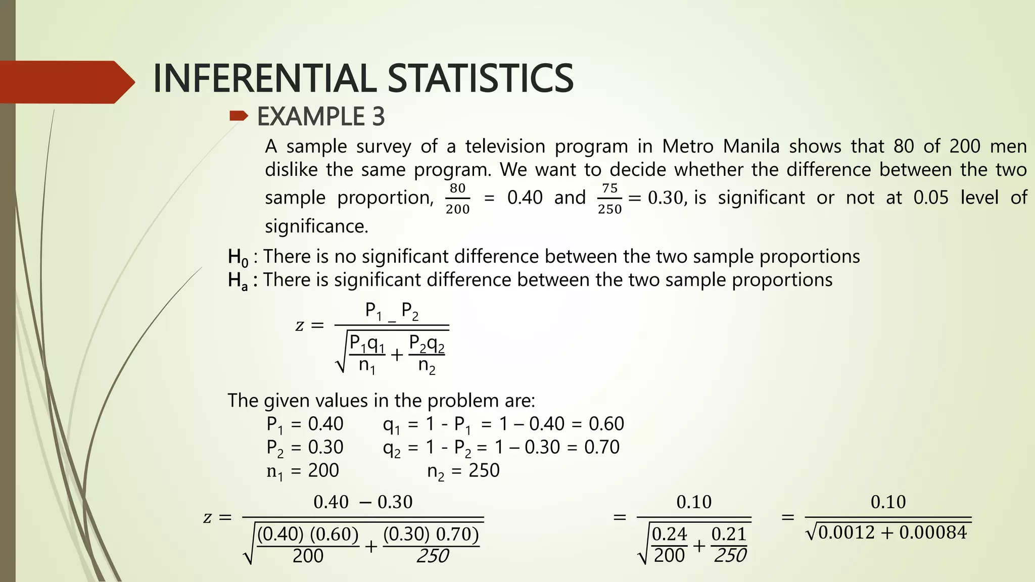 INFERENTIAL STATISTICS
 EXAMPLE 3
A sample survey of a television program in Metro Manila shows that 80 of 200 men
dislike the same program. We want to decide whether the difference between the two
sample proportion,
80
200
= 0.40 and
75
250
= 0.30, is significant or not at 0.05 level of
significance.
H0 : There is no significant difference between the two sample proportions
Ha : There is significant difference between the two sample proportions
The given values in the problem are:
P1 = 0.40 q1 = 1 - P1 = 1 – 0.40 = 0.60
P2 = 0.30 q2 = 1 - P2 = 1 – 0.30 = 0.70
n1 = 200 n2 = 250
𝑧 =
P1 −
P2
P1q1
n1
+
P2q2
n2
𝑧 =
0.40 − 0.30
(0.40) (0.60)
200
+
(0.30) 0.70)
250
=
0.10
0.24
200
+
0.21
250
=
0.10
0.0012 + 0.00084
 
