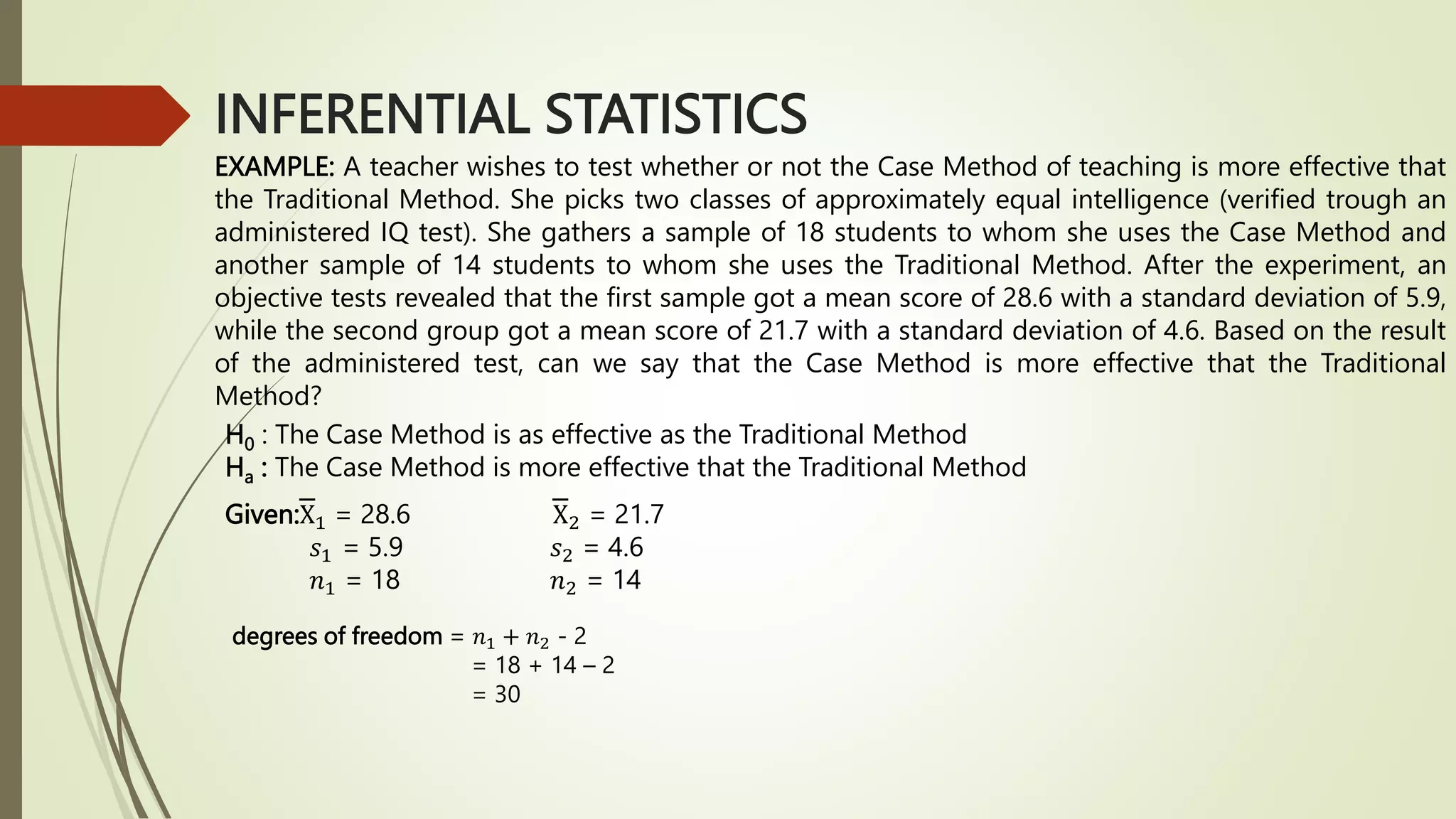 INFERENTIAL STATISTICS
EXAMPLE: A teacher wishes to test whether or not the Case Method of teaching is more effective that
the Traditional Method. She picks two classes of approximately equal intelligence (verified trough an
administered IQ test). She gathers a sample of 18 students to whom she uses the Case Method and
another sample of 14 students to whom she uses the Traditional Method. After the experiment, an
objective tests revealed that the first sample got a mean score of 28.6 with a standard deviation of 5.9,
while the second group got a mean score of 21.7 with a standard deviation of 4.6. Based on the result
of the administered test, can we say that the Case Method is more effective that the Traditional
Method?
H0 : The Case Method is as effective as the Traditional Method
Ha : The Case Method is more effective that the Traditional Method
Given:X1 = 28.6 X2 = 21.7
𝑠1 = 5.9 𝑠2 = 4.6
𝑛1 = 18 𝑛2 = 14
degrees of freedom = 𝑛1 + 𝑛2 - 2
= 18 + 14 – 2
= 30
 
