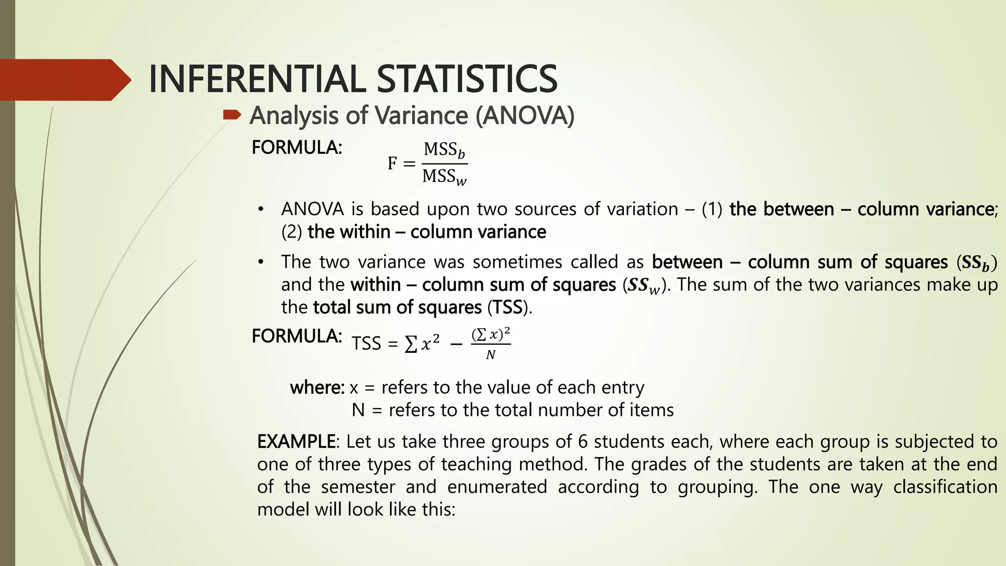INFERENTIAL STATISTICS
 Analysis of Variance (ANOVA)
FORMULA:
F =
MSS𝑏
MSS𝑤
• ANOVA is based upon two sources of variation – (1) the between – column variance;
(2) the within – column variance
• The two variance was sometimes called as between – column sum of squares (𝐒𝐒𝒃)
and the within – column sum of squares (𝑺𝑺𝑤). The sum of the two variances make up
the total sum of squares (TSS).
FORMULA: TSS = 𝑥2 −
( 𝑥)2
𝑁
where: x = refers to the value of each entry
N = refers to the total number of items
EXAMPLE: Let us take three groups of 6 students each, where each group is subjected to
one of three types of teaching method. The grades of the students are taken at the end
of the semester and enumerated according to grouping. The one way classification
model will look like this:
 