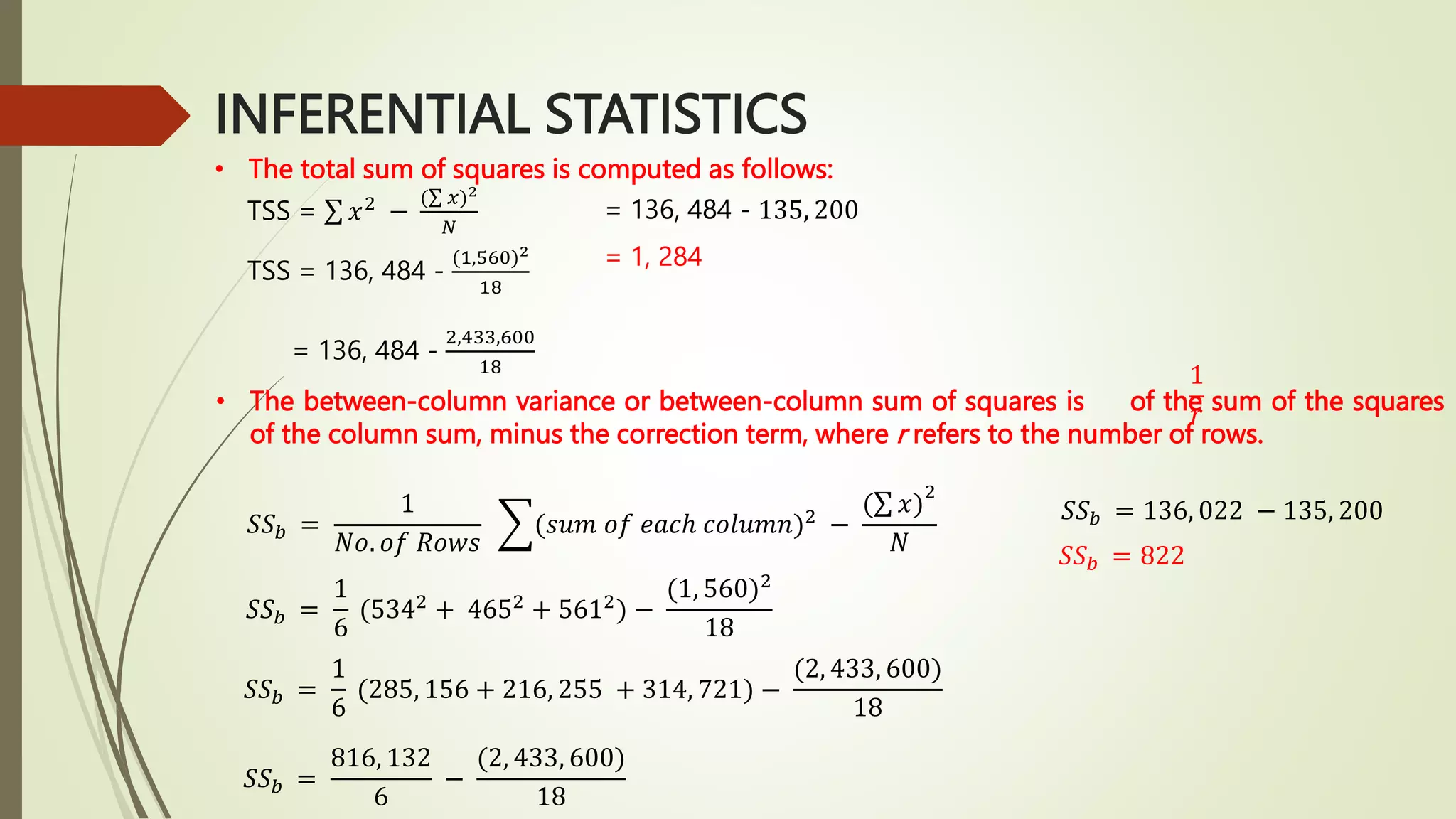 INFERENTIAL STATISTICS
• The total sum of squares is computed as follows:
TSS = 136, 484 -
(1,560)2
18
= 136, 484 -
2,433,600
18
= 136, 484 - 135, 200
= 1, 284
• The between-column variance or between-column sum of squares is of the sum of the squares
of the column sum, minus the correction term, where r refers to the number of rows.
1
𝑟
𝑆𝑆𝑏 =
1
𝑁𝑜. 𝑜𝑓 𝑅𝑜𝑤𝑠
(𝑠𝑢𝑚 𝑜𝑓 𝑒𝑎𝑐ℎ 𝑐𝑜𝑙𝑢𝑚𝑛)2
−
( 𝑥)
2
𝑁
𝑆𝑆𝑏 =
1
6
(5342
+ 4652
+ 5612
) −
(1, 560)2
18
𝑆𝑆𝑏 =
1
6
(285, 156 + 216, 255 + 314, 721) −
(2, 433, 600)
18
𝑆𝑆𝑏 =
816, 132
6
−
(2, 433, 600)
18
𝑆𝑆𝑏 = 136, 022 − 135, 200
𝑆𝑆𝑏 = 822
TSS = 𝑥2
−
( 𝑥)2
𝑁
 