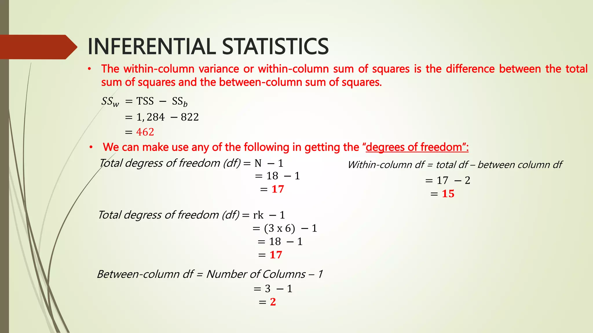 INFERENTIAL STATISTICS
• The within-column variance or within-column sum of squares is the difference between the total
sum of squares and the between-column sum of squares.
𝑆𝑆𝑤 = TSS − SS𝑏
= 1, 284 − 822
= 462
• We can make use any of the following in getting the “degrees of freedom”:
Total degress of freedom (df) = N − 1
= 18 − 1
= 𝟏𝟕
Total degress of freedom (df) = rk − 1
= (3 x 6) − 1
= 18 − 1
= 𝟏𝟕
Between-column df = Number of Columns – 1
= 3 − 1
= 𝟐
Within-column df = total df – between column df
= 17 − 2
= 𝟏𝟓
 