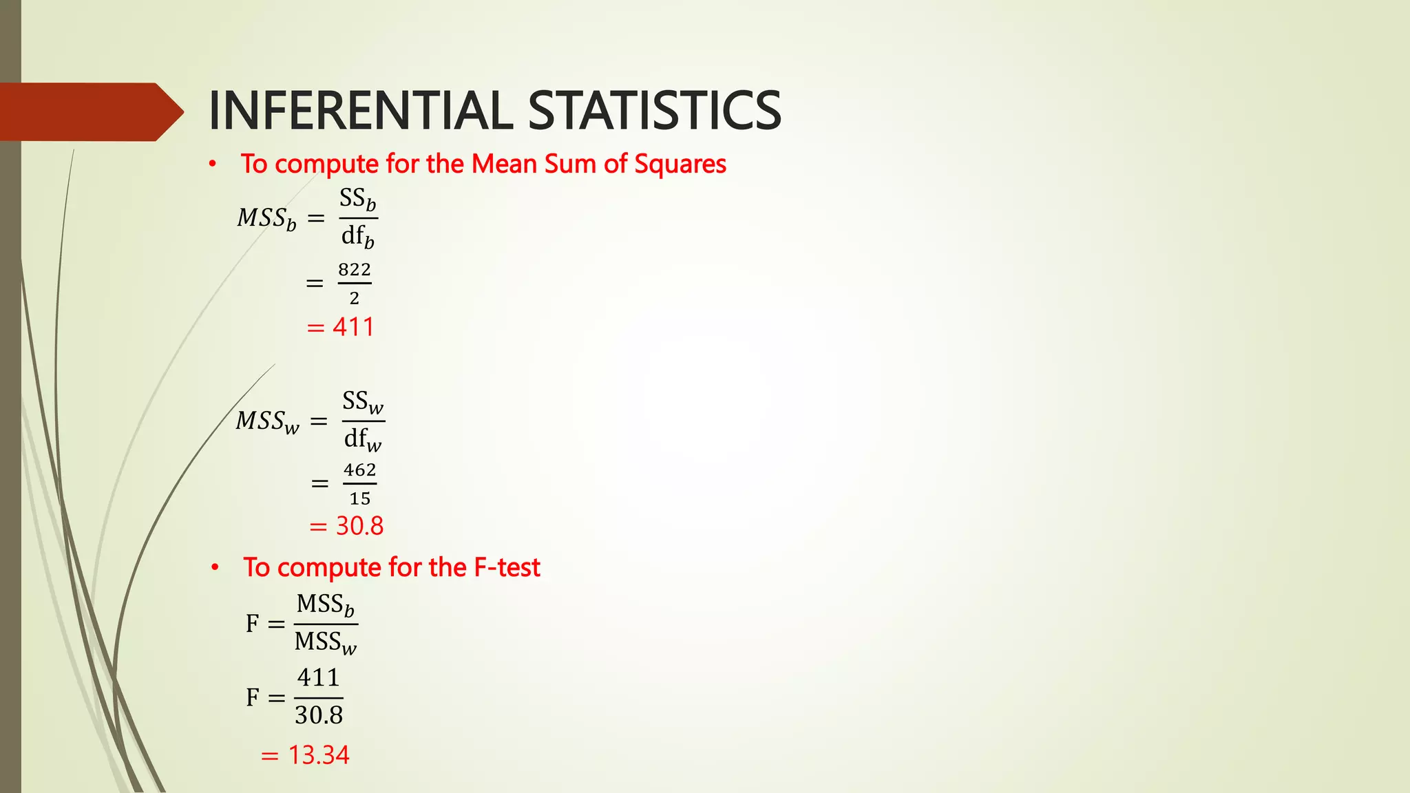 INFERENTIAL STATISTICS
• To compute for the Mean Sum of Squares
𝑀𝑆𝑆𝑏 =
SS𝑏
df𝑏
=
822
2
= 411
𝑀𝑆𝑆𝑤 =
SS𝑤
df𝑤
=
462
15
= 30.8
• To compute for the F-test
F =
MSS𝑏
MSS𝑤
F =
411
30.8
= 13.34
 