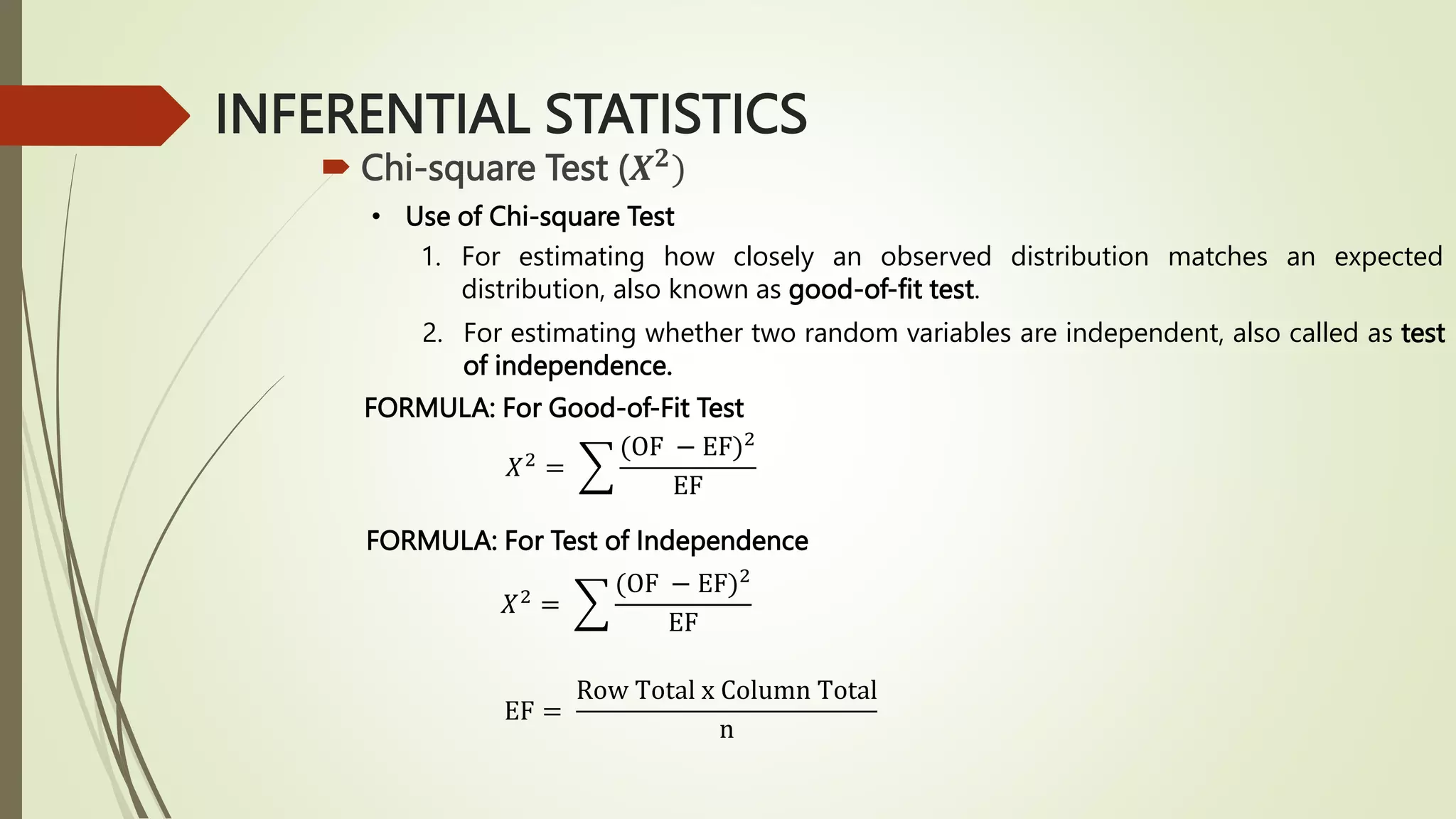 INFERENTIAL STATISTICS
 Chi-square Test (𝑿𝟐
)
• Use of Chi-square Test
1. For estimating how closely an observed distribution matches an expected
distribution, also known as good-of-fit test.
2. For estimating whether two random variables are independent, also called as test
of independence.
FORMULA: For Good-of-Fit Test
𝑋2
=
(OF − EF)2
EF
FORMULA: For Test of Independence
𝑋2
=
(OF − EF)2
EF
EF =
Row Total x Column Total
n
 