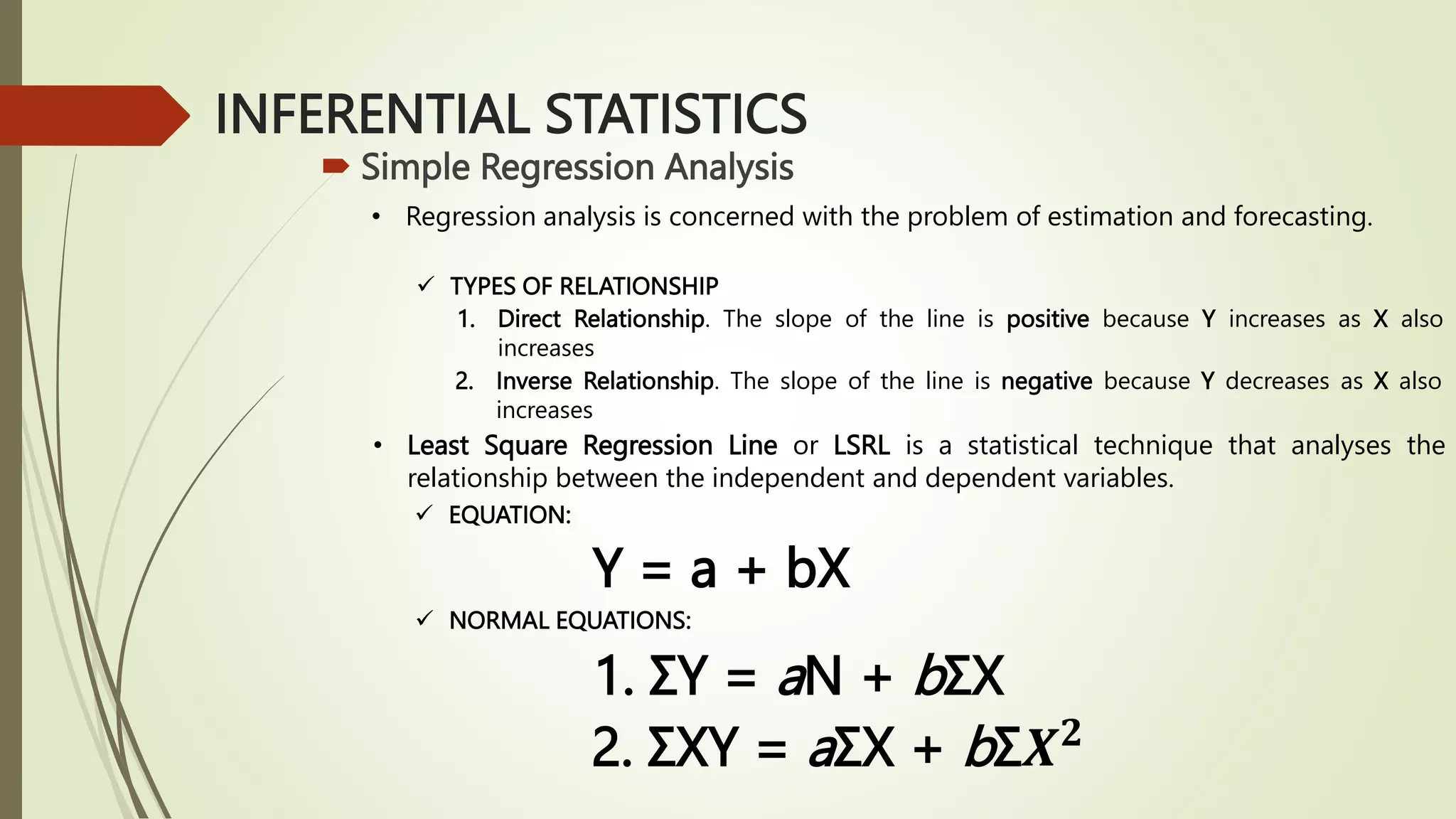 INFERENTIAL STATISTICS
 Simple Regression Analysis
• Regression analysis is concerned with the problem of estimation and forecasting.
 TYPES OF RELATIONSHIP
1. Direct Relationship. The slope of the line is positive because Y increases as X also
increases
2. Inverse Relationship. The slope of the line is negative because Y decreases as X also
increases
• Least Square Regression Line or LSRL is a statistical technique that analyses the
relationship between the independent and dependent variables.
 EQUATION:
Y = a + bX
 NORMAL EQUATIONS:
1. ΣY = aN + bΣX
2. ΣXY = aΣX + bΣ𝑿𝟐
 