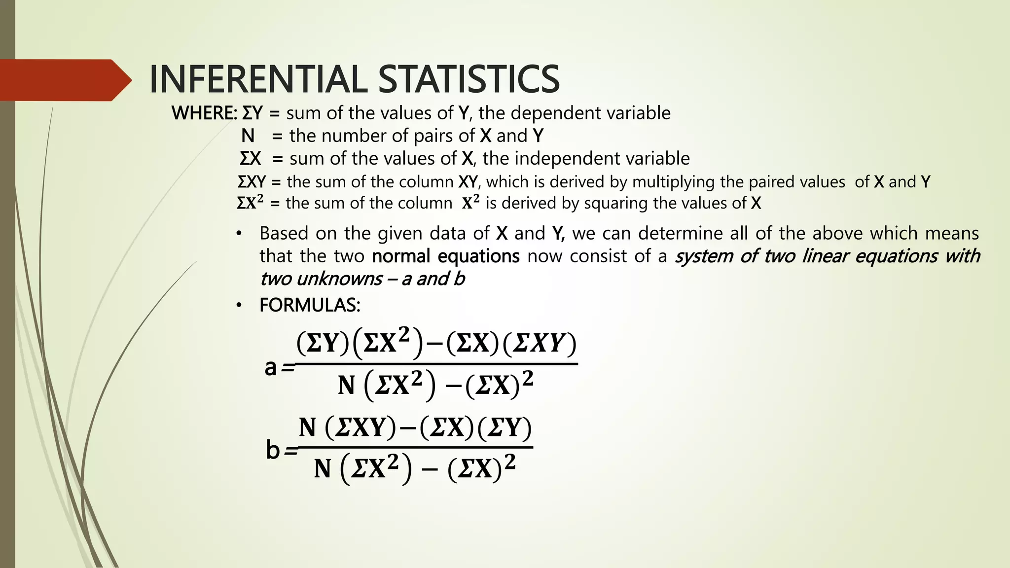 INFERENTIAL STATISTICS
WHERE: ΣY = sum of the values of Y, the dependent variable
N = the number of pairs of X and Y
ΣX = sum of the values of X, the independent variable
ΣXY = the sum of the column XY, which is derived by multiplying the paired values of X and Y
Σ𝐗𝟐
= the sum of the column 𝐗𝟐
is derived by squaring the values of X
• Based on the given data of X and Y, we can determine all of the above which means
that the two normal equations now consist of a system of two linear equations with
two unknowns – a and b
• FORMULAS:
a=
𝚺𝐘 𝚺𝐗𝟐 − 𝚺𝐗 (𝜮𝑿𝒀)
𝐍 𝜮𝐗𝟐 −(𝜮𝐗)𝟐
b=
𝐍 𝜮𝐗𝐘 − 𝜮𝐗 (𝜮𝐘)
𝐍 𝜮𝐗𝟐 − (𝜮𝐗)𝟐
 