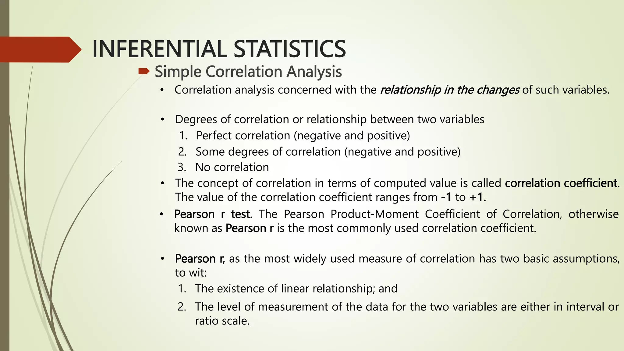 INFERENTIAL STATISTICS
 Simple Correlation Analysis
• Correlation analysis concerned with the relationship in the changes of such variables.
• Degrees of correlation or relationship between two variables
1. Perfect correlation (negative and positive)
2. Some degrees of correlation (negative and positive)
3. No correlation
• The concept of correlation in terms of computed value is called correlation coefficient.
The value of the correlation coefficient ranges from -1 to +1.
• Pearson r test. The Pearson Product-Moment Coefficient of Correlation, otherwise
known as Pearson r is the most commonly used correlation coefficient.
• Pearson r, as the most widely used measure of correlation has two basic assumptions,
to wit:
1. The existence of linear relationship; and
2. The level of measurement of the data for the two variables are either in interval or
ratio scale.
 