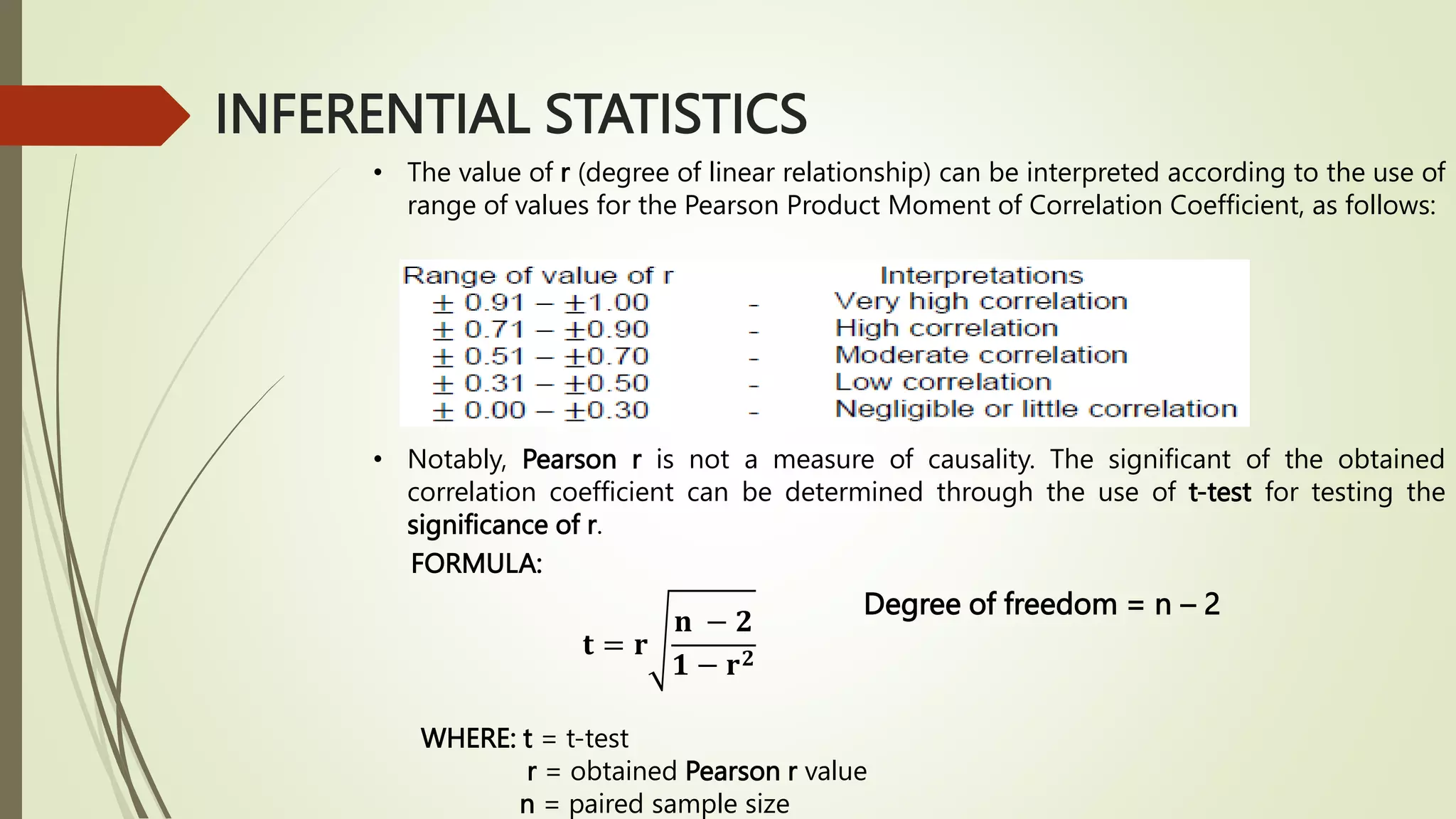 INFERENTIAL STATISTICS
• The value of r (degree of linear relationship) can be interpreted according to the use of
range of values for the Pearson Product Moment of Correlation Coefficient, as follows:
• Notably, Pearson r is not a measure of causality. The significant of the obtained
correlation coefficient can be determined through the use of t-test for testing the
significance of r.
𝐭 = 𝐫
𝐧 − 𝟐
𝟏 − 𝐫𝟐
WHERE: t = t-test
r = obtained Pearson r value
n = paired sample size
FORMULA:
Degree of freedom = n – 2
 