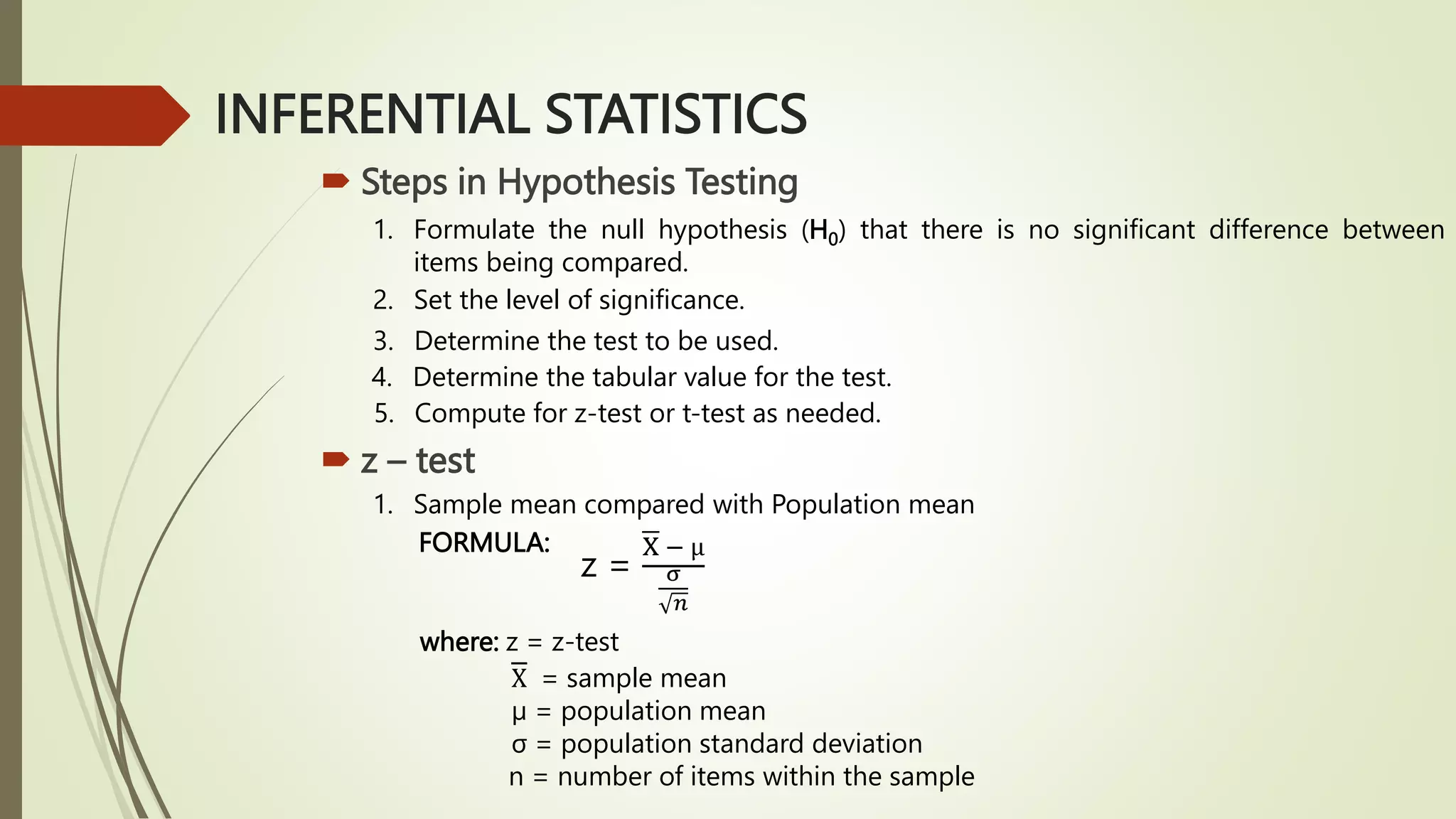INFERENTIAL STATISTICS
 Steps in Hypothesis Testing
1. Formulate the null hypothesis (H0) that there is no significant difference between
items being compared.
2. Set the level of significance.
3. Determine the test to be used.
4. Determine the tabular value for the test.
5. Compute for z-test or t-test as needed.
 z – test
1. Sample mean compared with Population mean
FORMULA:
z =
X − µ
σ
𝑛
where: z = z-test
X = sample mean
µ = population mean
σ = population standard deviation
n = number of items within the sample
 