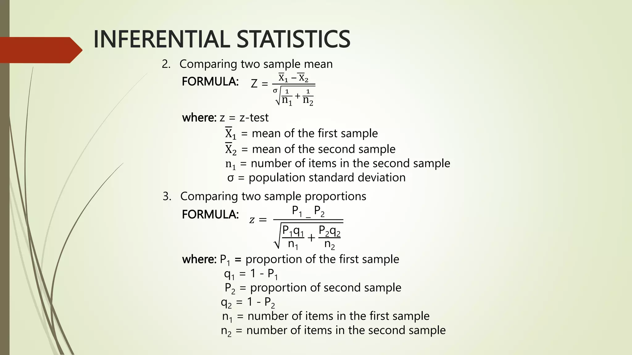 INFERENTIAL STATISTICS
2. Comparing two sample mean
FORMULA: Z =
X1 − X2
σ 1
n1
+
1
n2
where: z = z-test
X1 = mean of the first sample
X2 = mean of the second sample
n1 = number of items in the second sample
σ = population standard deviation
3. Comparing two sample proportions
FORMULA:
where: P1 = proportion of the first sample
q1 = 1 - P1
P2 = proportion of second sample
q2 = 1 - P2
n1 = number of items in the first sample
n2 = number of items in the second sample
𝑧 =
P1 −
P2
P1q1
n1
+
P2q2
n2
 