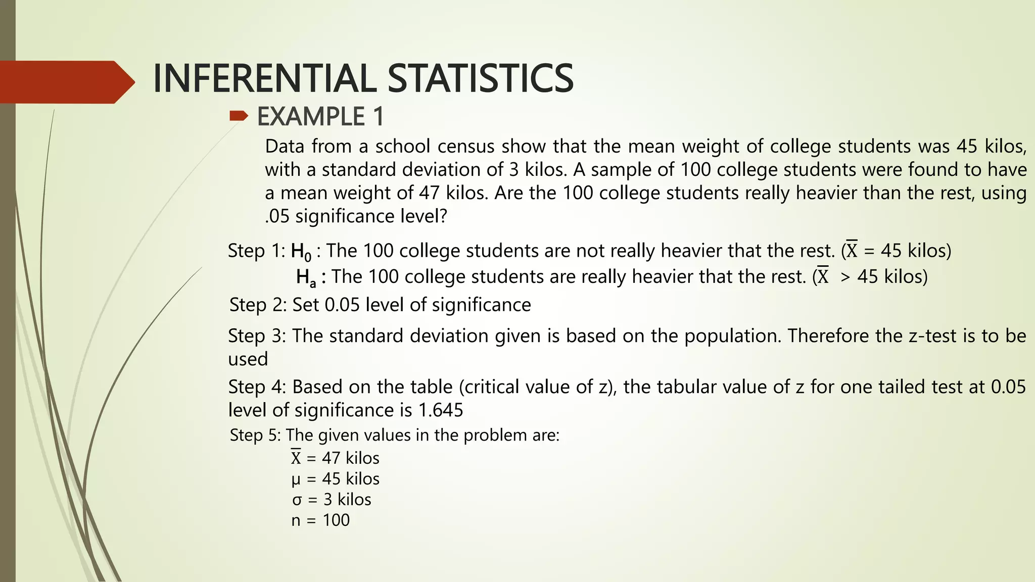 INFERENTIAL STATISTICS
 EXAMPLE 1
Data from a school census show that the mean weight of college students was 45 kilos,
with a standard deviation of 3 kilos. A sample of 100 college students were found to have
a mean weight of 47 kilos. Are the 100 college students really heavier than the rest, using
.05 significance level?
Step 1: H0 : The 100 college students are not really heavier that the rest. (X = 45 kilos)
Ha : The 100 college students are really heavier that the rest. (X > 45 kilos)
Step 2: Set 0.05 level of significance
Step 3: The standard deviation given is based on the population. Therefore the z-test is to be
used
Step 4: Based on the table (critical value of z), the tabular value of z for one tailed test at 0.05
level of significance is 1.645
Step 5: The given values in the problem are:
X = 47 kilos
µ = 45 kilos
σ = 3 kilos
n = 100
 