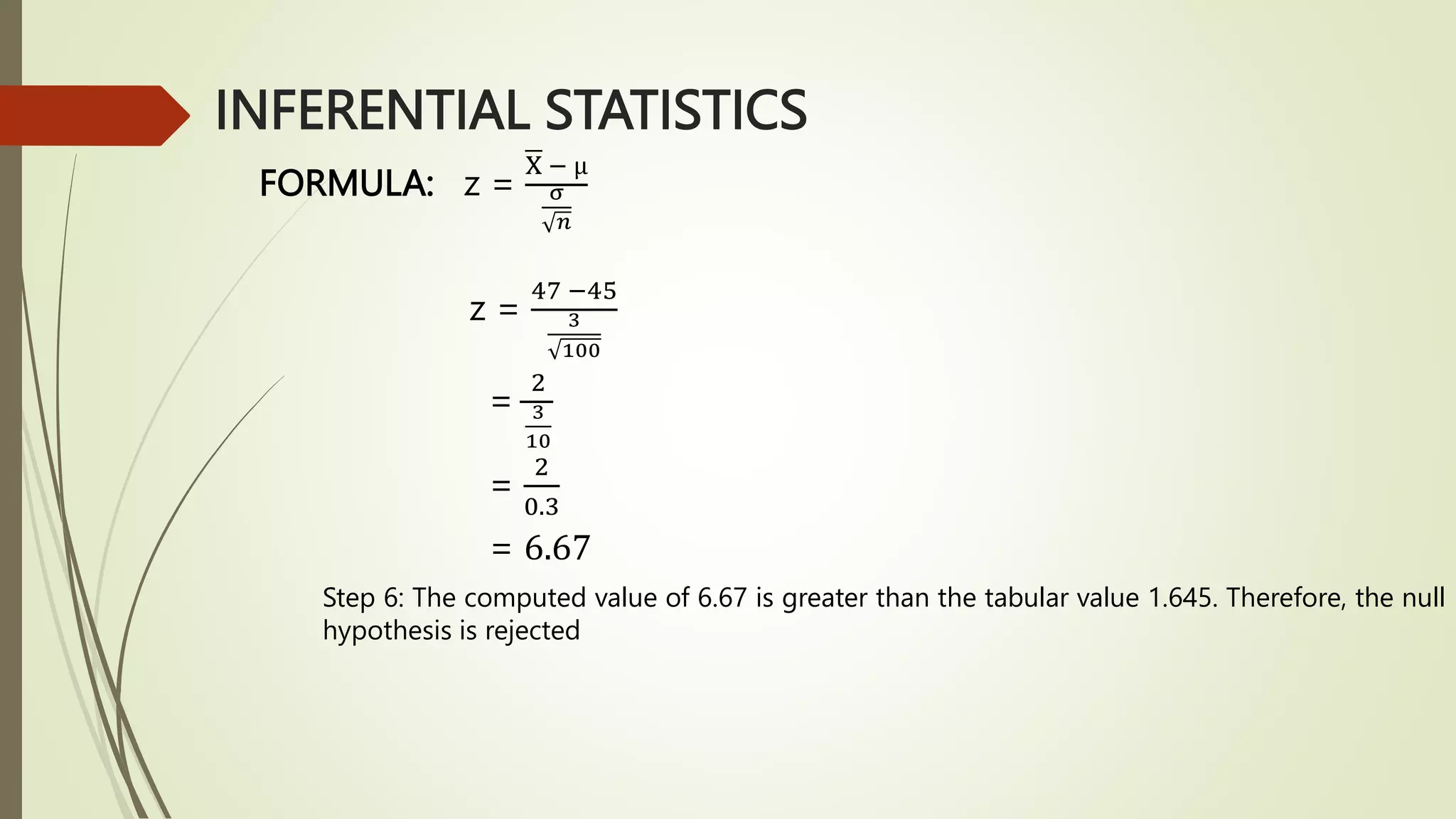 INFERENTIAL STATISTICS
FORMULA: z =
X − µ
σ
𝑛
z =
47 −45
3
100
=
2
3
10
=
2
0.3
= 6.67
Step 6: The computed value of 6.67 is greater than the tabular value 1.645. Therefore, the null
hypothesis is rejected
 