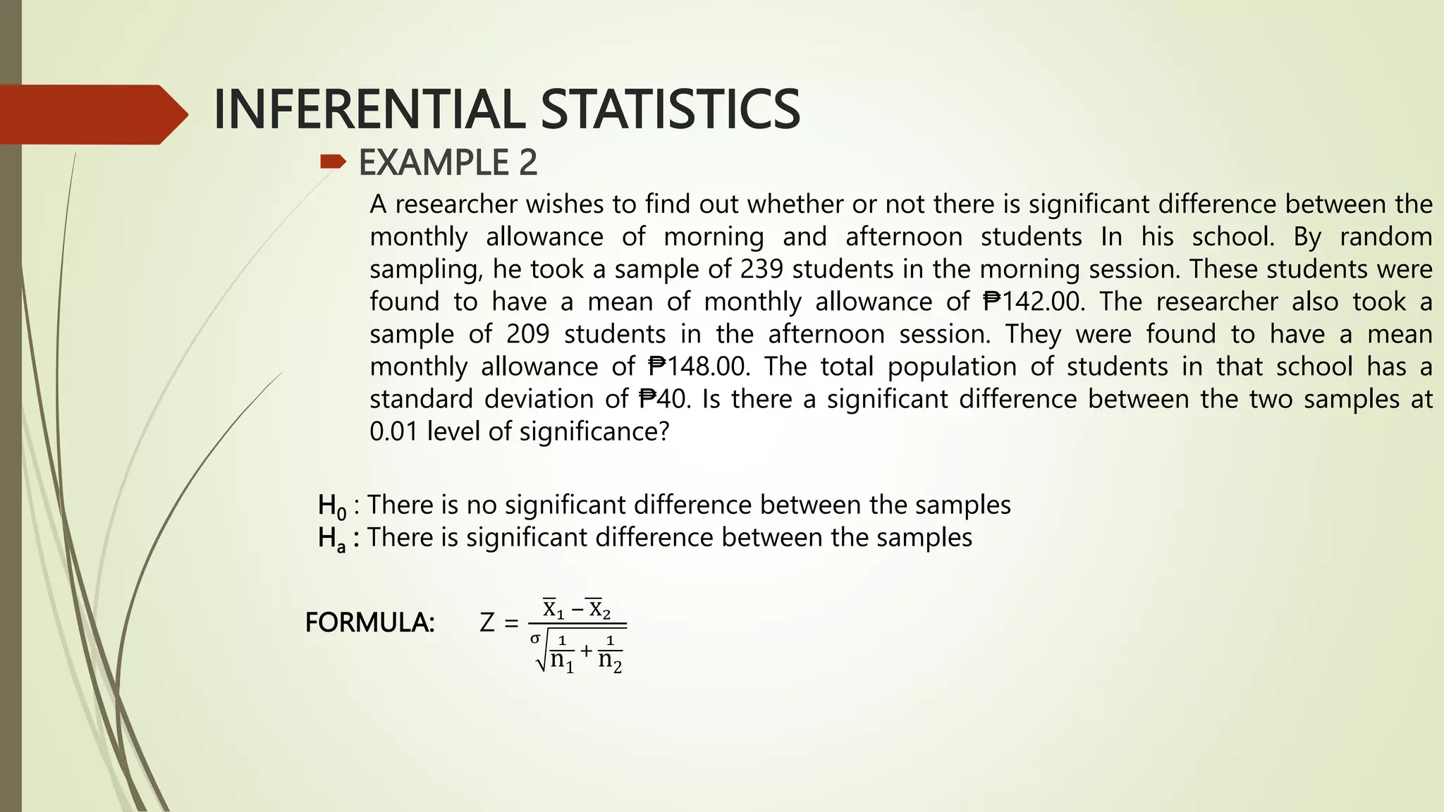 INFERENTIAL STATISTICS
 EXAMPLE 2
A researcher wishes to find out whether or not there is significant difference between the
monthly allowance of morning and afternoon students In his school. By random
sampling, he took a sample of 239 students in the morning session. These students were
found to have a mean of monthly allowance of ₱142.00. The researcher also took a
sample of 209 students in the afternoon session. They were found to have a mean
monthly allowance of ₱148.00. The total population of students in that school has a
standard deviation of ₱40. Is there a significant difference between the two samples at
0.01 level of significance?
H0 : There is no significant difference between the samples
Ha : There is significant difference between the samples
FORMULA: Z =
X1 − X2
σ 1
n1
+
1
n2
 