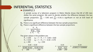 INFERENTIAL STATISTICS
 EXAMPLE 3
A sample survey of a television program in Metro Manila shows that 80 of 200 men
dislike the same program. We want to decide whether the difference between the two
sample proportion,
80
200
= 0.40 and
75
250
= 0.30, is significant or not at 0.05 level of
significance.
H0 : There is no significant difference between the two sample proportions
Ha : There is significant difference between the two sample proportions
The given values in the problem are:
P1 = 0.40 q1 = 1 - P1 = 1 – 0.40 = 0.60
P2 = 0.30 q2 = 1 - P2 = 1 – 0.30 = 0.70
n1 = 200 n2 = 250
𝑧 =
P1 −
P2
P1q1
n1
+
P2q2
n2
𝑧 =
0.40 − 0.30
(0.40) (0.60)
200
+
(0.30) 0.70)
250
=
0.10
0.24
200
+
0.21
250
=
0.10
0.0012 + 0.00084
 