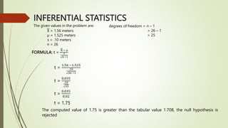 INFERENTIAL STATISTICS
The given values in the problem are:
X = 1.56 meters
µ = 1.525 meters
s = .10 meters
n = 26
degrees of freedom = n – 1
= 26 – 1
= 25
FORMULA: t =
X − µ
𝑠
𝑛 −1
t =
1.56 −1.525
.10
26 −1
t =
0.035
.10
25
t =
0.035
0.02
t = 1.75
The computed value of 1.75 is greater than the tabular value 1.708, the null hypothesis is
rejected
 