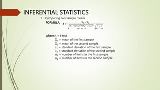 INFERENTIAL STATISTICS
2. Comparing two sample means
FORMULA: t =
X1 − X2
(𝑛1−1) 𝑠1
2+(𝑛2−1) 𝑠2
2
𝑛1+ 𝑛2 −2
1
𝑛1
+
1
𝑛2
where: t = t-test
X1 = mean of the first sample
X2 = mean of the second sample
𝑠1 = standard deviation of the first sample
𝑠2 = standard deviation of the second sample
𝑛1 = number of items in the first sample
𝑛2 = number of items in the second sample
 