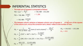 INFERENTIAL STATISTICS
• The total sum of squares is computed as follows:
TSS = 136, 484 -
(1,560)2
18
= 136, 484 -
2,433,600
18
= 136, 484 - 135, 200
= 1, 284
• The between-column variance or between-column sum of squares is of the sum of the squares
of the column sum, minus the correction term, where r refers to the number of rows.
1
𝑟
𝑆𝑆𝑏 =
1
𝑁𝑜. 𝑜𝑓 𝑅𝑜𝑤𝑠
(𝑠𝑢𝑚 𝑜𝑓 𝑒𝑎𝑐ℎ 𝑐𝑜𝑙𝑢𝑚𝑛)2
−
( 𝑥)
2
𝑁
𝑆𝑆𝑏 =
1
6
(5342
+ 4652
+ 5612
) −
(1, 560)2
18
𝑆𝑆𝑏 =
1
6
(285, 156 + 216, 255 + 314, 721) −
(2, 433, 600)
18
𝑆𝑆𝑏 =
816, 132
6
−
(2, 433, 600)
18
𝑆𝑆𝑏 = 136, 022 − 135, 200
𝑆𝑆𝑏 = 822
TSS = 𝑥2
−
( 𝑥)2
𝑁
 