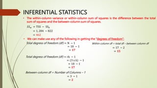 INFERENTIAL STATISTICS
• The within-column variance or within-column sum of squares is the difference between the total
sum of squares and the between-column sum of squares.
𝑆𝑆𝑤 = TSS − SS𝑏
= 1, 284 − 822
= 462
• We can make use any of the following in getting the “degrees of freedom”:
Total degress of freedom (df) = N − 1
= 18 − 1
= 𝟏𝟕
Total degress of freedom (df) = rk − 1
= (3 x 6) − 1
= 18 − 1
= 𝟏𝟕
Between-column df = Number of Columns – 1
= 3 − 1
= 𝟐
Within-column df = total df – between column df
= 17 − 2
= 𝟏𝟓
 