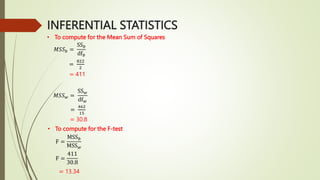 INFERENTIAL STATISTICS
• To compute for the Mean Sum of Squares
𝑀𝑆𝑆𝑏 =
SS𝑏
df𝑏
=
822
2
= 411
𝑀𝑆𝑆𝑤 =
SS𝑤
df𝑤
=
462
15
= 30.8
• To compute for the F-test
F =
MSS𝑏
MSS𝑤
F =
411
30.8
= 13.34
 
