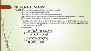 INFERENTIAL STATISTICS
WHERE: ΣY = sum of the values of Y, the dependent variable
N = the number of pairs of X and Y
ΣX = sum of the values of X, the independent variable
ΣXY = the sum of the column XY, which is derived by multiplying the paired values of X and Y
Σ𝐗𝟐
= the sum of the column 𝐗𝟐
is derived by squaring the values of X
• Based on the given data of X and Y, we can determine all of the above which means
that the two normal equations now consist of a system of two linear equations with
two unknowns – a and b
• FORMULAS:
a=
𝚺𝐘 𝚺𝐗𝟐 − 𝚺𝐗 (𝜮𝑿𝒀)
𝐍 𝜮𝐗𝟐 −(𝜮𝐗)𝟐
b=
𝐍 𝜮𝐗𝐘 − 𝜮𝐗 (𝜮𝐘)
𝐍 𝜮𝐗𝟐 − (𝜮𝐗)𝟐
 