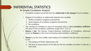 INFERENTIAL STATISTICS
 Simple Correlation Analysis
• Correlation analysis concerned with the relationship in the changes of such variables.
• Degrees of correlation or relationship between two variables
1. Perfect correlation (negative and positive)
2. Some degrees of correlation (negative and positive)
3. No correlation
• The concept of correlation in terms of computed value is called correlation coefficient.
The value of the correlation coefficient ranges from -1 to +1.
• Pearson r test. The Pearson Product-Moment Coefficient of Correlation, otherwise
known as Pearson r is the most commonly used correlation coefficient.
• Pearson r, as the most widely used measure of correlation has two basic assumptions,
to wit:
1. The existence of linear relationship; and
2. The level of measurement of the data for the two variables are either in interval or
ratio scale.
 
