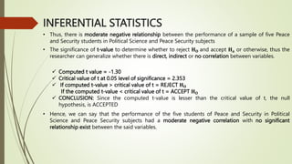 INFERENTIAL STATISTICS
• Thus, there is moderate negative relationship between the performance of a sample of five Peace
and Security students in Political Science and Peace Security subjects
• The significance of t-value to determine whether to reject 𝐇𝐎 and accept 𝐇𝐚 or otherwise, thus the
researcher can generalize whether there is direct, indirect or no correlation between variables.
 Computed t value = -1.30
 Critical value of t at 0.05 level of significance = 2.353
 If computed t-value > critical value of t = REJECT 𝐇𝐎
If the computed t-value < critical value of t = ACCEPT 𝐇𝐎
 CONCLUSION: Since the computed t-value is lesser than the critical value of t, the null
hypothesis, is ACCEPTED
• Hence, we can say that the performance of the five students of Peace and Security in Political
Science and Peace Security subjects had a moderate negative correlation with no significant
relationship exist between the said variables.
 