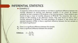 INFERENTIAL STATISTICS
 EXAMPLE 2
A researcher wishes to find out whether or not there is significant difference between the
monthly allowance of morning and afternoon students In his school. By random
sampling, he took a sample of 239 students in the morning session. These students were
found to have a mean of monthly allowance of ₱142.00. The researcher also took a
sample of 209 students in the afternoon session. They were found to have a mean
monthly allowance of ₱148.00. The total population of students in that school has a
standard deviation of ₱40. Is there a significant difference between the two samples at
0.01 level of significance?
H0 : There is no significant difference between the samples
Ha : There is significant difference between the samples
FORMULA: Z =
X1 − X2
σ 1
n1
+
1
n2
 