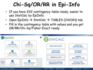 Chi-Sq/OR/RR in Epi-Info
• If you have 2X2 contingency table ready, easier to
use StatCalc by EpiInfo.
• Open EpiInfo  StatCalc  TABLES (2X2XN) tab.
• Fill in the contingency table with values and you get
OR/RR/Chi-Sq/Fisher Exact ready.
 
