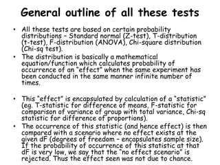 General outline of all these tests
• All these tests are based on certain probability
distributions – Standard normal (Z-test), T-distribution
(t-test), F-distribution (ANOVA), Chi-square distribution
(Chi-sq test).
• The distribution is basically a mathematical
equation/function which calculates probability of
occurrence of an “effect” when the same experiment has
been conducted in the same manner infinite number of
times.
• This “effect” is encapsulated by calculation of a “statistic”
(eg. T-statistic for difference of means, F-statistic for
comparison of variance of group with total variance, Chi-sq
statistic for difference of proportions).
• The occurrence of this statistic (and hence effect) is then
compared with a scenario where no effect exists at the
given dF (degrees of freedom – encapsulates sample size).
If the probability of occurrence of this statistic at that
dF is very low, we say that the “no effect scenario” is
rejected. Thus the effect seen was not due to chance.
 