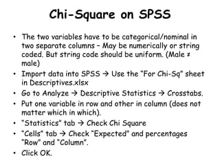 Chi-Square on SPSS
• The two variables have to be categorical/nominal in
two separate columns – May be numerically or string
coded. But string code should be uniform. (Male ≠
male)
• Import data into SPSS  Use the “For Chi-Sq” sheet
in Descriptives.xlsx
• Go to Analyze  Descriptive Statistics  Crosstabs.
• Put one variable in row and other in column (does not
matter which in which).
• “Statistics” tab  Check Chi Square
• “Cells” tab  Check “Expected” and percentages
“Row” and “Column”.
• Click OK.
 