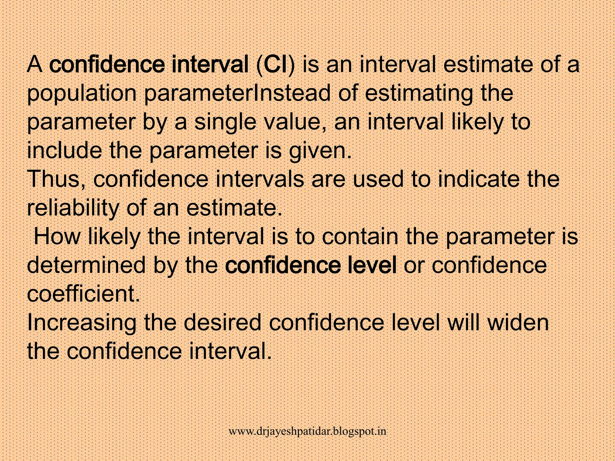 A confidence interval (CI) is an interval estimate of a
population parameterInstead of estimating the
parameter by a single value, an interval likely to
include the parameter is given.
Thus, confidence intervals are used to indicate the
reliability of an estimate.
How likely the interval is to contain the parameter is
determined by the confidence level or confidence
coefficient.
Increasing the desired confidence level will widen
the confidence interval.
www.drjayeshpatidar.blogspot.in
 