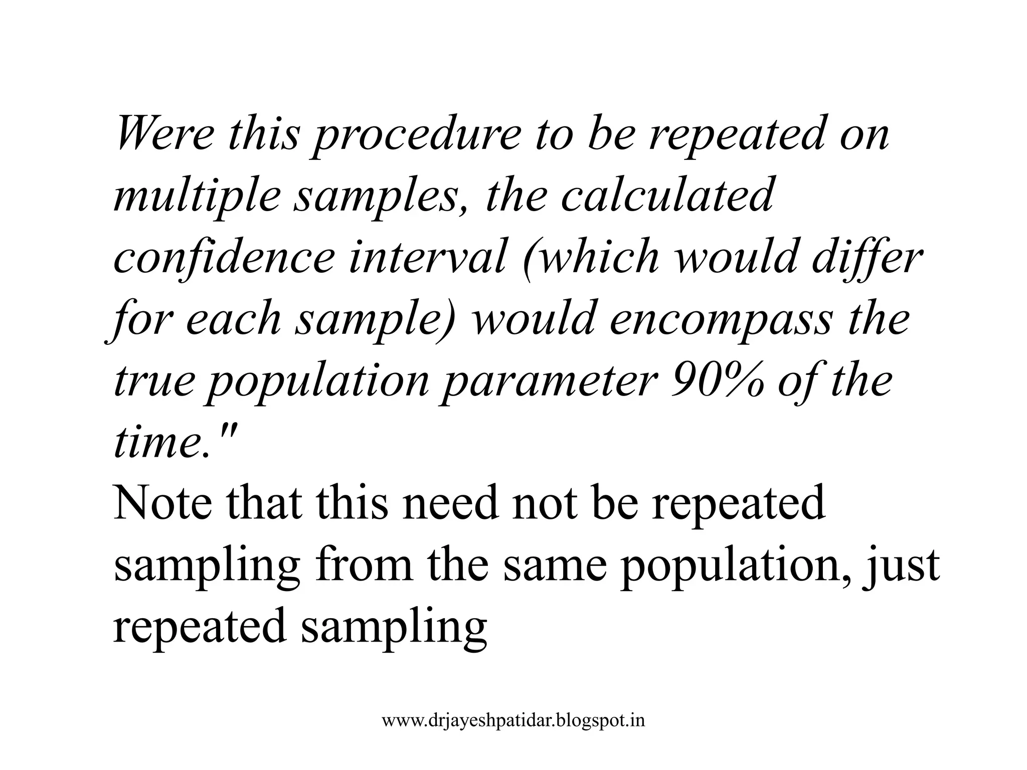 Were this procedure to be repeated on
multiple samples, the calculated
confidence interval (which would differ
for each sample) would encompass the
true population parameter 90% of the
time."
Note that this need not be repeated
sampling from the same population, just
repeated sampling
www.drjayeshpatidar.blogspot.in
 
