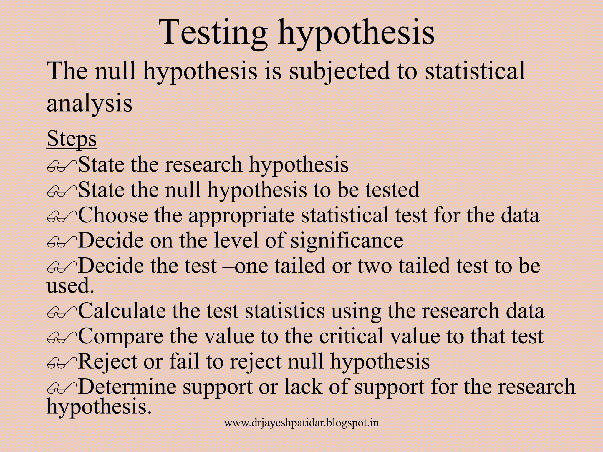 Testing hypothesis
The null hypothesis is subjected to statistical
analysis
Steps
State the research hypothesis
State the null hypothesis to be tested
Choose the appropriate statistical test for the data
Decide on the level of significance
Decide the test –one tailed or two tailed test to be
used.
Calculate the test statistics using the research data
Compare the value to the critical value to that test
Reject or fail to reject null hypothesis
Determine support or lack of support for the research
hypothesis.
www.drjayeshpatidar.blogspot.in
 