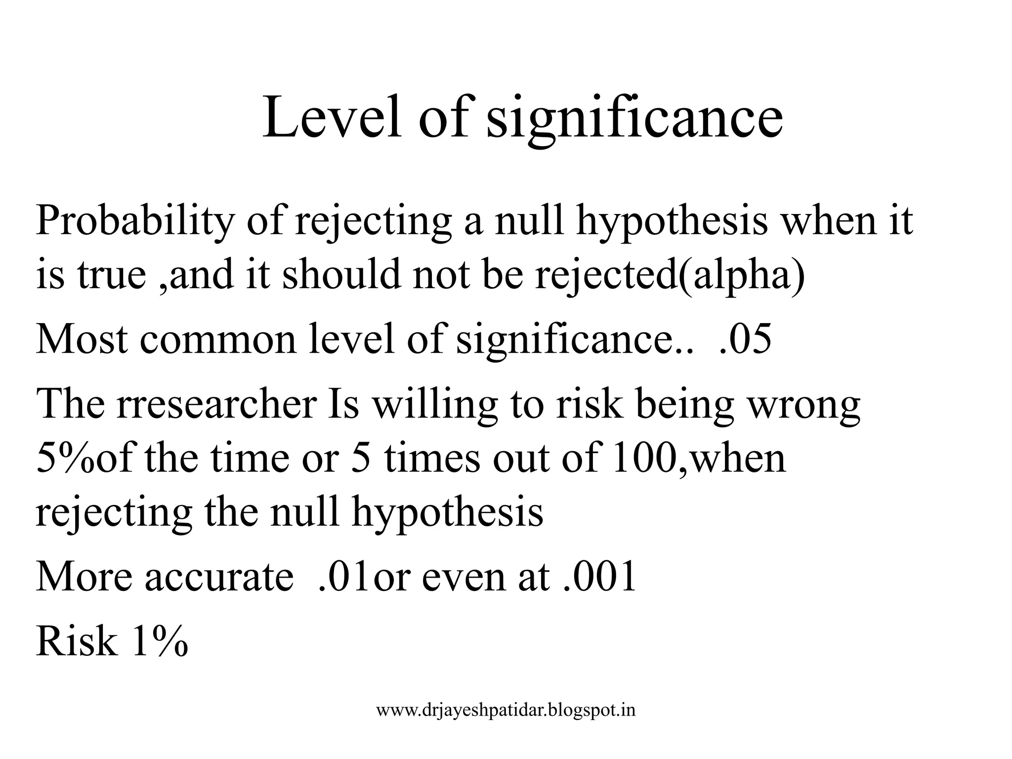 Level of significance
Probability of rejecting a null hypothesis when it
is true ,and it should not be rejected(alpha)
Most common level of significance.. .05
The rresearcher Is willing to risk being wrong
5%of the time or 5 times out of 100,when
rejecting the null hypothesis
More accurate .01or even at .001
Risk 1%
www.drjayeshpatidar.blogspot.in
 