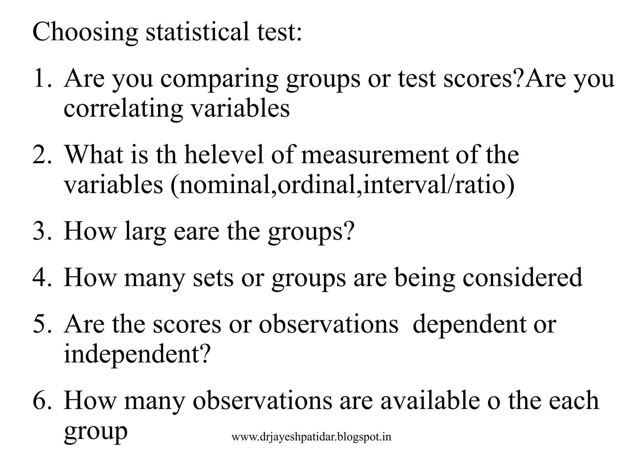 Choosing statistical test:
1. Are you comparing groups or test scores?Are you
correlating variables
2. What is th helevel of measurement of the
variables (nominal,ordinal,interval/ratio)
3. How larg eare the groups?
4. How many sets or groups are being considered
5. Are the scores or observations dependent or
independent?
6. How many observations are available o the each
group www.drjayeshpatidar.blogspot.in
 