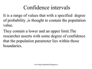 Confidence intervals
It is a range of values that with a specified degree
of probability ,is thought to contain the population
value.
They contain a lower and an upper limit.The
researcher asserts with some degree of confidence
that the population parameter lies within those
boundaries.
www.drjayeshpatidar.blogspot.in
 