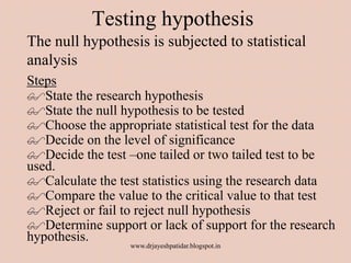 Testing hypothesis
The null hypothesis is subjected to statistical
analysis
Steps
State the research hypothesis
State the null hypothesis to be tested
Choose the appropriate statistical test for the data
Decide on the level of significance
Decide the test –one tailed or two tailed test to be
used.
Calculate the test statistics using the research data
Compare the value to the critical value to that test
Reject or fail to reject null hypothesis
Determine support or lack of support for the research
hypothesis.
www.drjayeshpatidar.blogspot.in
 