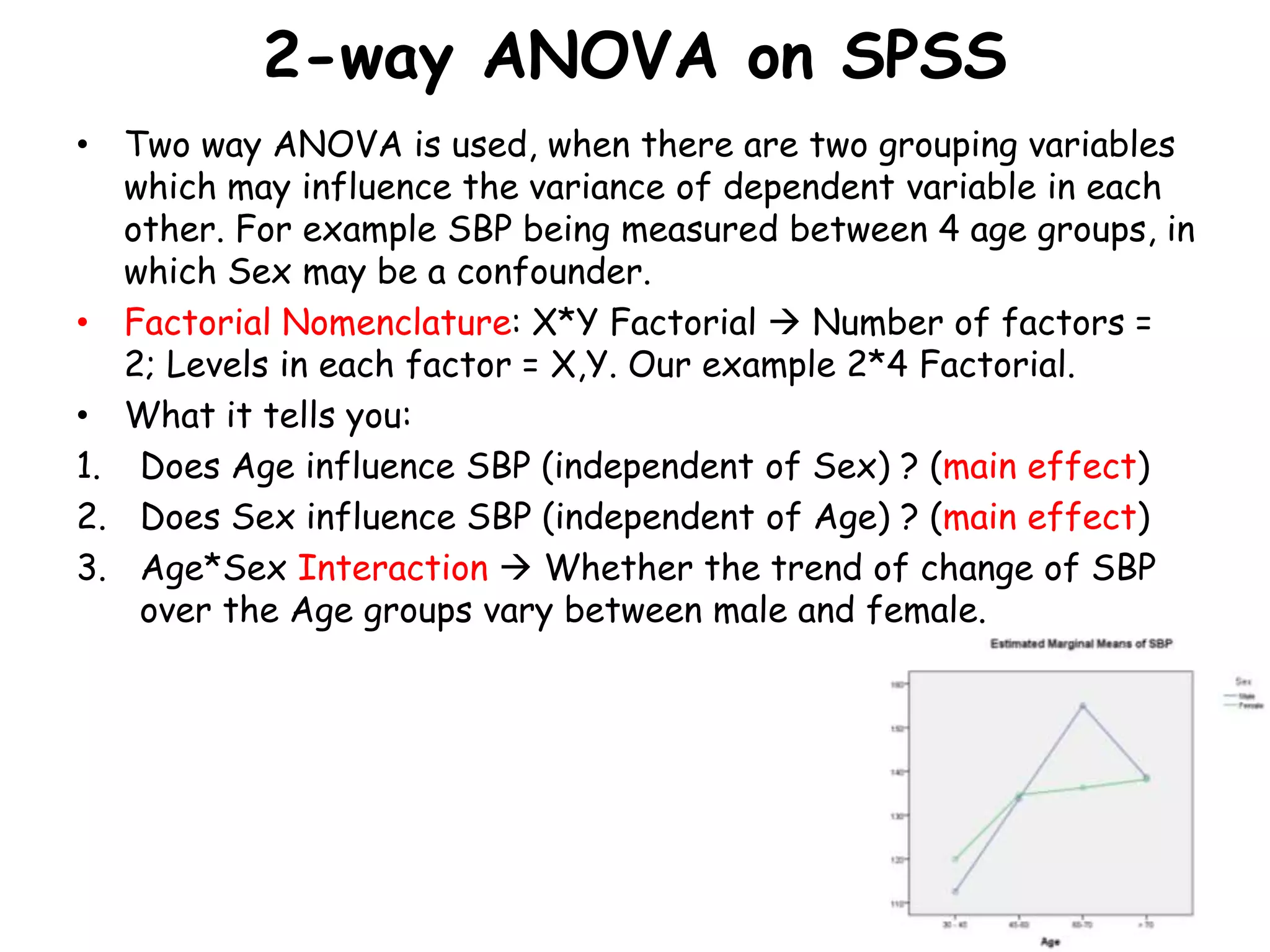 2-way ANOVA on SPSS
• Two way ANOVA is used, when there are two grouping variables
which may influence the variance of dependent variable in each
other. For example SBP being measured between 4 age groups, in
which Sex may be a confounder.
• Factorial Nomenclature: X*Y Factorial  Number of factors =
2; Levels in each factor = X,Y. Our example 2*4 Factorial.
• What it tells you:
1. Does Age influence SBP (independent of Sex) ? (main effect)
2. Does Sex influence SBP (independent of Age) ? (main effect)
3. Age*Sex Interaction  Whether the trend of change of SBP
over the Age groups vary between male and female.
 